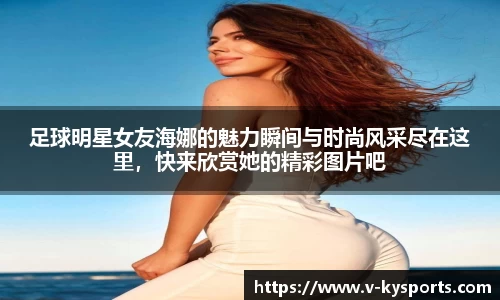 足球明星女友海娜的魅力瞬间与时尚风采尽在这里,快来欣赏她的精彩图片吧